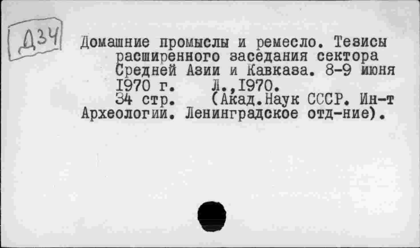 ﻿Домашние промыслы и ремесло. Тезисы расширенного заседания сектора Средней Азии и Кавказа. 8-9 июня 1970 г.	Л.,1970.
34 стр.	(Акад.Наук СССР. Ин-т
Археологии. Ленинградское отд-ние).